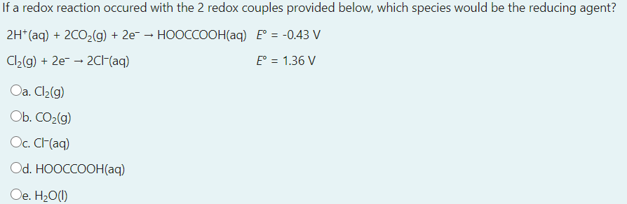 If a redox reaction occured with the 2 redox couples provided below, which species would be the reducing agent?
2H (aq) + 2CO-(g) + 2e- - НOОССООН(aq) E 3 -0.43 V
E° = 1.36 V
Cl2(g) + 2e- → 2CH{aq)
Oa. Cl2(g)
Ob. CO2(g)
Oc. CH(aq)
Od. HOOCCOOH(aq)
Oe. H20(1)
