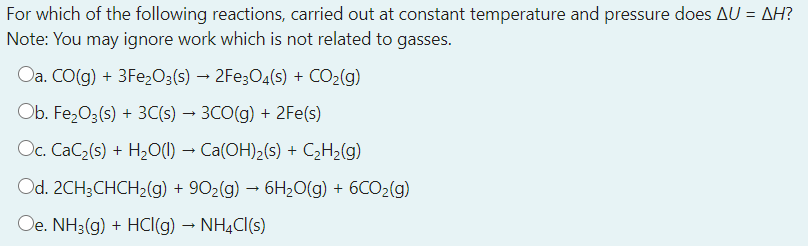 For which of the following reactions, carried out at constant temperature and pressure does AU = AH?
Note: You may ignore work which is not related to gasses.
Oa. CO(g) + 3Fe,03(s) → 2Fe;O4(s) + CO2(g)
Ob. FezO3(s) + 3C(s) → 3CO(g) + 2Fe(s)
OCc. CaC2(s) + H20(1) → Ca(OH)2(s) + C2H2(g)
Od. 2CH3CHCH2(g) + 902(g) – 6H20(g) + 6CO2(g)
Oe. NH3(g) + HCI(g) – NHẠCI(s)
