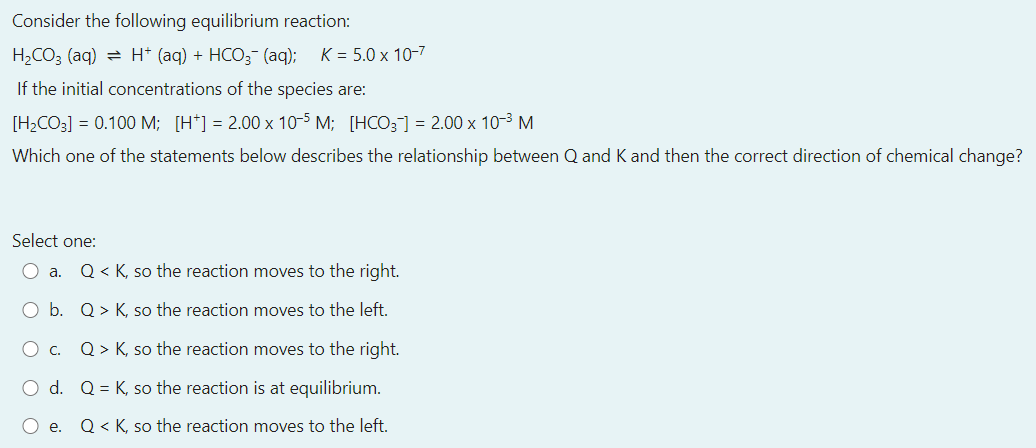 Consider the following equilibrium reaction:
H2CO3 (aq) = H* (aq) + HCO3- (aq); K = 5.0 x 10-7
If the initial concentrations of the species are:
[H2CO3] = 0.100 M; [H*] = 2.00 x 10-5 M; [HCO; = 2.00 x 10-3 M
Which one of the statements below describes the relationship between Q and K and then the correct direction
chemical change?
Select one:
O a.
Q < K, so the reaction moves to the right.
O b. Q> K, so the reaction moves to the left.
Oc.
Q > K, so the reaction moves to the right.
O d. Q = K, so the reaction is at equilibrium.
O e.
Q< K, so the reaction moves to the left.
