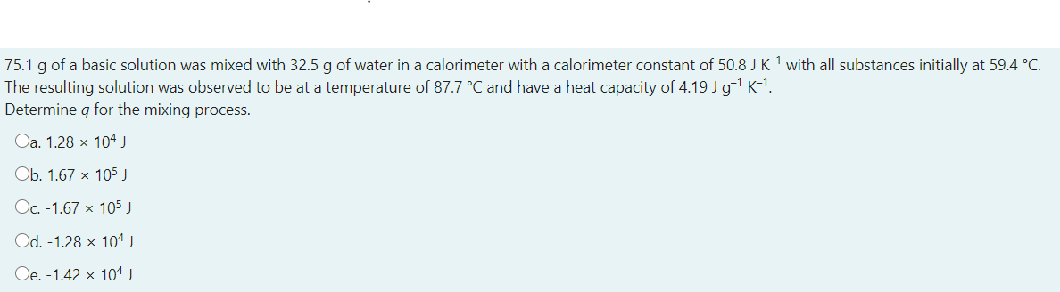 75.1 g of a basic solution was mixed with 32.5 g of water in a calorimeter with a calorimeter constant of 50.8 J K-1 with all substances initially at 59.4 °C.
The resulting solution was observed to be at a temperature of 87.7 °C and have a heat capacity of 4.19 J g K-1.
Determine q for the mixing process.
Oa. 1.28 x 104 J
Ob. 1.67 x 105 J
Oc. -1.67 x 105 J
Od. -1.28 x 104 J
Oe. -1.42 x 104 J
