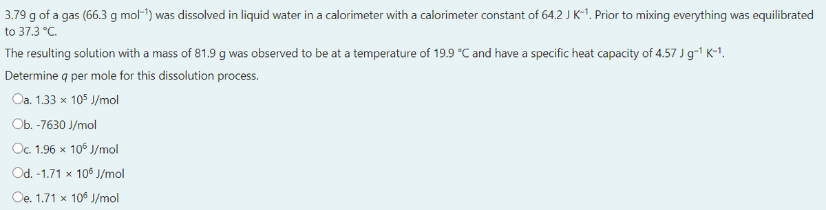 3.79 g of a gas (66.3 g mol-1) was dissolved in liquid water in a calorimeter with a calorimeter constant of 64.2 J K-1. Prior to mixing everything was equilibrated
to 37.3 °C.
The resulting solution with a mass of 81.9 g was observed to be at a temperature of 19.9 °C and have a specific heat capacity of 4.57 Jg-1 K-1.
Determine q per mole for this dissolution process.
Oa. 1.33 x 105 J/mol
Ob. -7630 J/mol
Oc. 1.96 x 106 J/mol
Od. -1.71 x 106 J/mol
Oe. 1.71 x 106 J/mol
