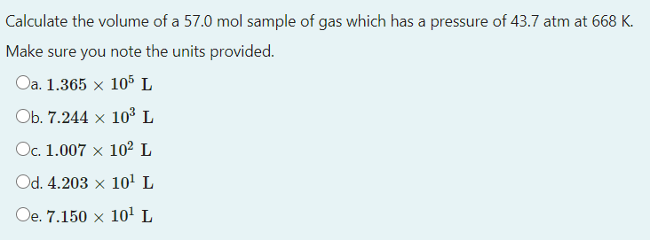 Calculate the volume of a 57.0 mol sample of gas which has a pressure of 43.7 atm at 668 K.
Make sure you note the units provided.
Oa. 1.365 x 105 L
Ob. 7.244 x 10³ L
Oc. 1.007 x 102 L
Od. 4.203 x 10' L
Oe. 7.150 x 10! L
