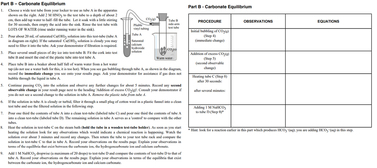 Part B - Carbonate Equilibrium
Part B - Carbonate Equilibrium
1.
Choose a wide test tube from your locker to use as tube A in the apparatus
shown on the right. Add 2 M HNO3 to the test tube to a depth of about 2
CO,(g)
cm, then add tap water to half-fill the tube. Let it soak with a little stirring
for 30 seconds, then empty the acid into the sink. Rinse the test tube with
Tube B
PROCEDURE
OBSERVATIONS
EQUATIONS
side-arm
Pliable
vinyl tubing
test tube
LOTS OF WATER (rinse under running water in the sink).
Initial bubbling of CO2(g)
(Step 4)
(immediate change)
Tube A
2.
Pour about 20 mL of saturated Ca(OH), solution into this test-tube (tube A
in diagram on right). If the saturated Ca(OH), solution is cloudy you may
need to filter it into the tube. Ask your demonstrator if filtration is required.
Saturated
calcium
hydroxide
CO(S)
solution
3.
Place several small pieces of dry ice into test-tube B. Fit the cork into test
Addition of excess CO2(g)
(Step 5)
(second observable
change)
tube B and insert the end of the plastic tube into test tube A.
Warm water
4.
Place tube B into a beaker about half full of warm water from a hot water
tap (do not use a water bath for this, it is too hot). When you see gas bubbling through tube A, as shown in the diagram,
record the immediate change you see onto your results page. Ask your demonstrator for assistance if gas does not
bubble through the liquid in tube A.
Heating tube C (Step 8)
after 30 seconds:
Continue passing CO, into the solution and observe any further changes for about 5 minutes. Record any second
observable change in your result page next to the heading 'Addition of excess Co,(g)'. Consult your demonstrator if
you do not see a second change to the solution in tube A. Remove the plastic tube from tube A.
5.
after several minutes:
6.
If the solution in tube A is cloudy or turbid, filter it through a small plug of cotton wool in a plastic funnel into a clean
test tube and use the filtered solution in the following step.
Adding 1 M NaHCO3
to tube D (Step 9)*
7.
Pour one third the contents of tube A into a clean test-tube (labeled tube C) and pour one third the contents of tube A
into a clean test-tube (labeled tube D). The remaining solution in tube A serves as a 'control' to compare with the other
tubes.
8.
Heat the solution in test-tube C on the steam bath (hold the tube in a wooden test-tube holder). As soon as you start
* Hint: look for a reaction earlier in this part which produces HCO3-(aq); you are adding HCO3 (aq) in this step.
heating the solution look for any observations which would indicate a chemical reaction is happening. Watch the
solution over about 3 minutes and record any changes. Then return the tube to your test tube rack and compare the
solution in test-tube C to that in tube A. Record your observations on the results page. Explain your observations in
terms of the equilibria that exist between the carbonate ion, the hydrogencarbonate ion and calcium carbonate.
Add 1 M NaHCO, dropwise (a maximum of 20 drops) to test-tube D and compare the contents of test-tube D to that of
tube A. Record your observations on the results page. Explain your observations in terms of the equilibria that exist
9.
between the carbonate ion, the hydrogencarbonate ion and calcium carbonate.
