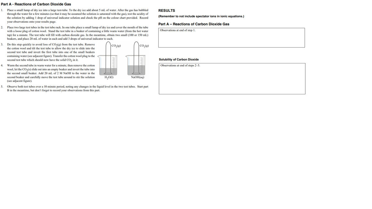 Part A - Reactions of Carbon Dioxide Gas
Place a small lump of dry ice into a large test-tube. To the dry ice add about 5 mL of water. After the gas has bubbled
through the water for a few minutes (so that it may be assumed the solution is saturated with the gas), test the acidity of
the solution by adding 1 drop of universal indicator solution and check the pH on the colour chart provided. Record
your observations onto your results page.
1.
RESULTS
(Remember to not include spectator ions in ionic equations.)
Part A - Reactions of Carbon Dioxide Gas
2.
Place two large test tubes in the test tube rack. In one tube place a small lump of dry ice and cover the mouth of the tube
with a loose plug of cotton wool. Stand the test tube in a beaker of containing a little warm water (from the hot water
tap) for a minute. The test tube will fill with carbon dioxide gas. In the meantime, obtain two small (100 or 150 mL)
beakers, and place 20 mL of water in each and add 3 drops of universal indicator to each.
Observations at end of step 1.
3.
Do this step quickly to avoid loss of CO2(g) from the test tube. Remove
the cotton wool and tilt the test tube to allow the dry ice to slide into the
second test tube and invert the first tube into one of the small beakers
|CO,(g)
|CO,(g)
containing water (see adjacent figure). Transfer the cotton wool plug to the
second test tube which should now have the solid CO, in it.
Solubility of Carbon Dioxide
4.
Warm the second tube in warm water for a minute, then remove the cotton
Observations at end of steps 2–-5.
wool, let the CO,(s) slide out into an empty beaker and invert the tube into
the second small beaker. Add 20 mL of 2 M NaOH to the water in the
second beaker and carefully move the test tube around to stir the solution
(see adjacent figure).
H,O(1)
NaOH(aq)
Observe both test tubes over a 10 minute period, noting any changes in the liquid level in the two test tubes. Start part
B in the meantime, but don't forget to record your observations from this part.
5.
