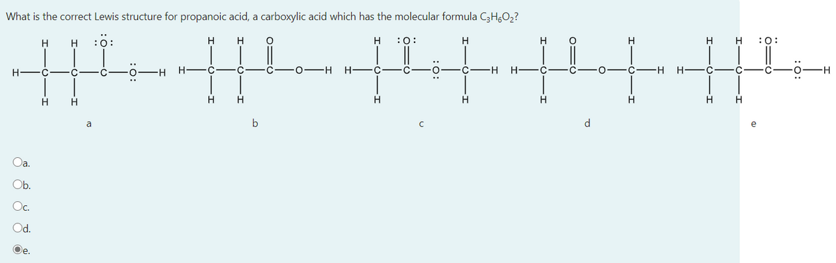 What is the correct Lewis structure for propanoic acid, a carboxylic acid which has the molecular formula C3H,O,?
H
H
:0:
H
H
H
:0:
H
H
H
H
H
:0:
H.
H FC
0 -H
H FC
H FC
H
H-
H
H
H
a
b
e
Oa.
Ob.
Oc.
Od.
Oe.
