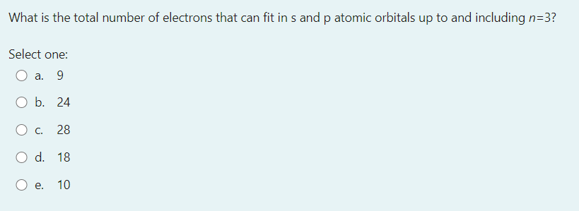 What is the total number of electrons that can fit in s and p atomic orbitals up to and including n=3?
Select one:
O a. 9
b. 24
C.
28
O d. 18
е.
10
