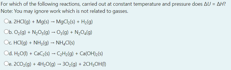 For which of the following reactions, carried out at constant temperature and pressure does AU = AH?
Note: You may ignore work which is not related to gasses.
Oa. 2HCI(g) + Mg(s) → MgCl2(s) + H2(g)
Ob. O2(g) + N2O5(g) → O3(g) + N½O4(g)
Oc. HCI(g) + NH3(g) – NH,CI(s)
Od. H20(1) + CaC2(s) → C2H2(g) + Ca(OH)2(s)
Oe. 20O2(g) + 4H2O(g) – 302(g) + 2CH;OH()
