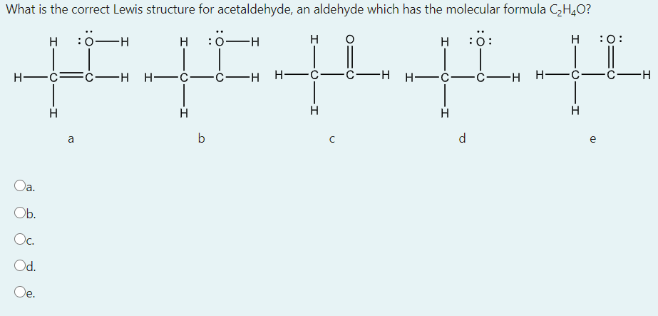 What is the correct Lewis structure for acetaldehyde, an aldehyde which has the molecular formula CH,O?
H
:0
:0
H-
H
:0:
H
:0:
H -č:
FC-H H-
-H H-
-C-H H- C
-ċ-H
H-
H
H
H
a
b
d
e
a.
Ob.
Oc.
Od.
Oe.
