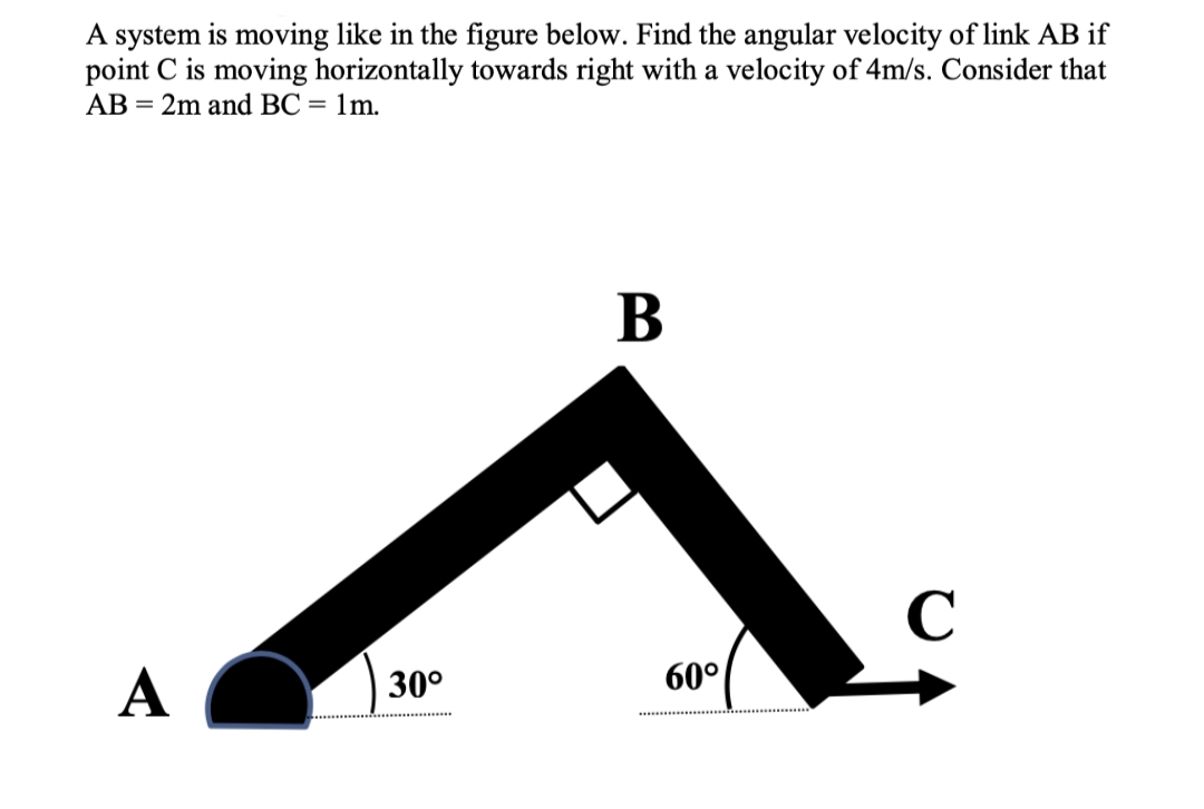 A system is moving like in the figure below. Find the angular velocity of link AB if
point C is moving horizontally towards right with a velocity of 4m/s. Consider that
AB = 2m and BC = 1m.
В
C
A
60°
30°
