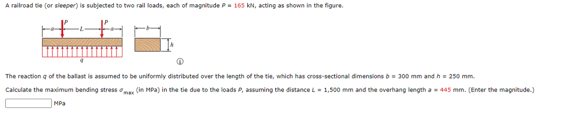 A railroad tie (or sleeper) is subjected to two rail loads, each of magnitude P = 165 kN, acting as shown in the figure.
L.
The reaction g of the ballast is assumed to be uniformly distributed over the length of the tie, which has cross-sectional dimensions b = 300 mm and h = 250 mm.
Calculate the maximum bending stress omax (in MPa) in the tie due to the loads P, assuming the distance L = 1,500 mm and the overhang length a = 445 mm. (Enter the magnitude.)
MPа
