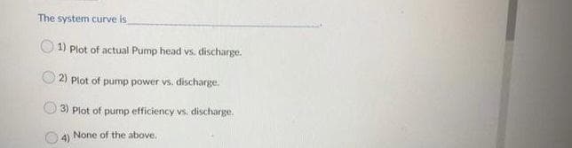 The system curve is
1) Plot of actual Pump head vs. discharge.
2) Plot of pump power vs. discharge.
3) Plot of pump efficiency vs. discharge.
4) None of the above.