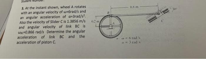 Student Num
3. At the instant shown, wheel A rotates
with an angular velocity of w=6rad/s and
an angular acceleration of a=3rad/s?.
Also the velocity of Slider C is 1.3856 m/s
and angular velocity of link BC is
wac=0.866 rad/s Determine the angular
acceleration of link BC and the
acceleration of piston C.
0.8 m
B.
0.2 m
= 6 rads
= 3 rad s
