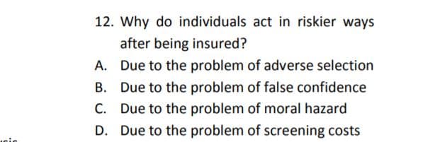 12. Why do individuals act in riskier ways
after being insured?
A. Due to the problem of adverse selection
B. Due to the problem of false confidence
C. Due to the problem of moral hazard
D. Due to the problem of screening costs
