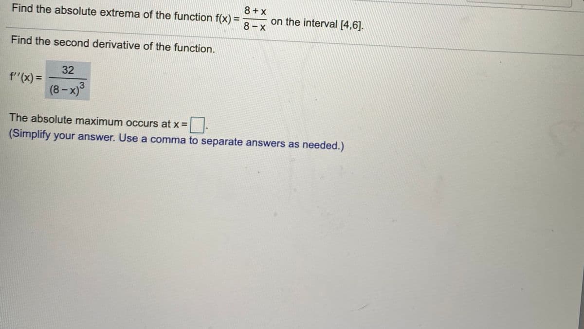 8 + x
Find the absolute extrema of the function f(x) =
8-x
on the interval [4,6].
Find the second derivative of the function.
32
f"(x) =
(8- x)3
%3D
The absolute maximum occurs at x =.
(Simplify your answer. Use a comma to separate answers as needed.)
