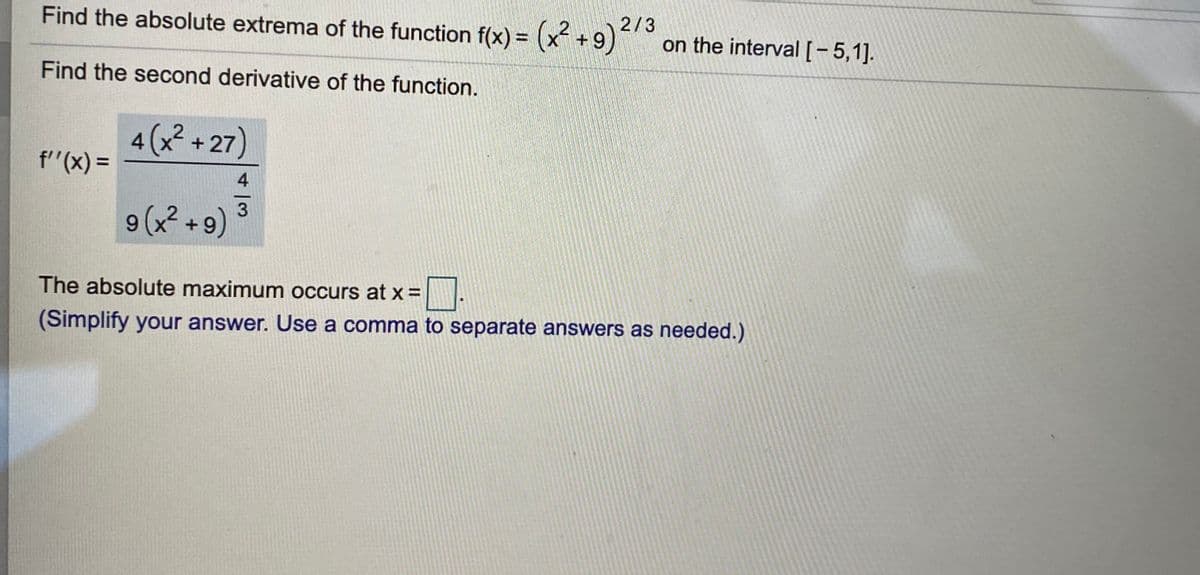 Find the absolute extrema of the function f(x) = (x +9)
on the interval[-5,1].
XT+
Find the second derivative of the function.
4 (x² +27)
f"(x) =
4
3
9(x? +9)
The absolute maximum occurs at x =
(Simplify your answer. Use a comma to separate answers as needed.)
