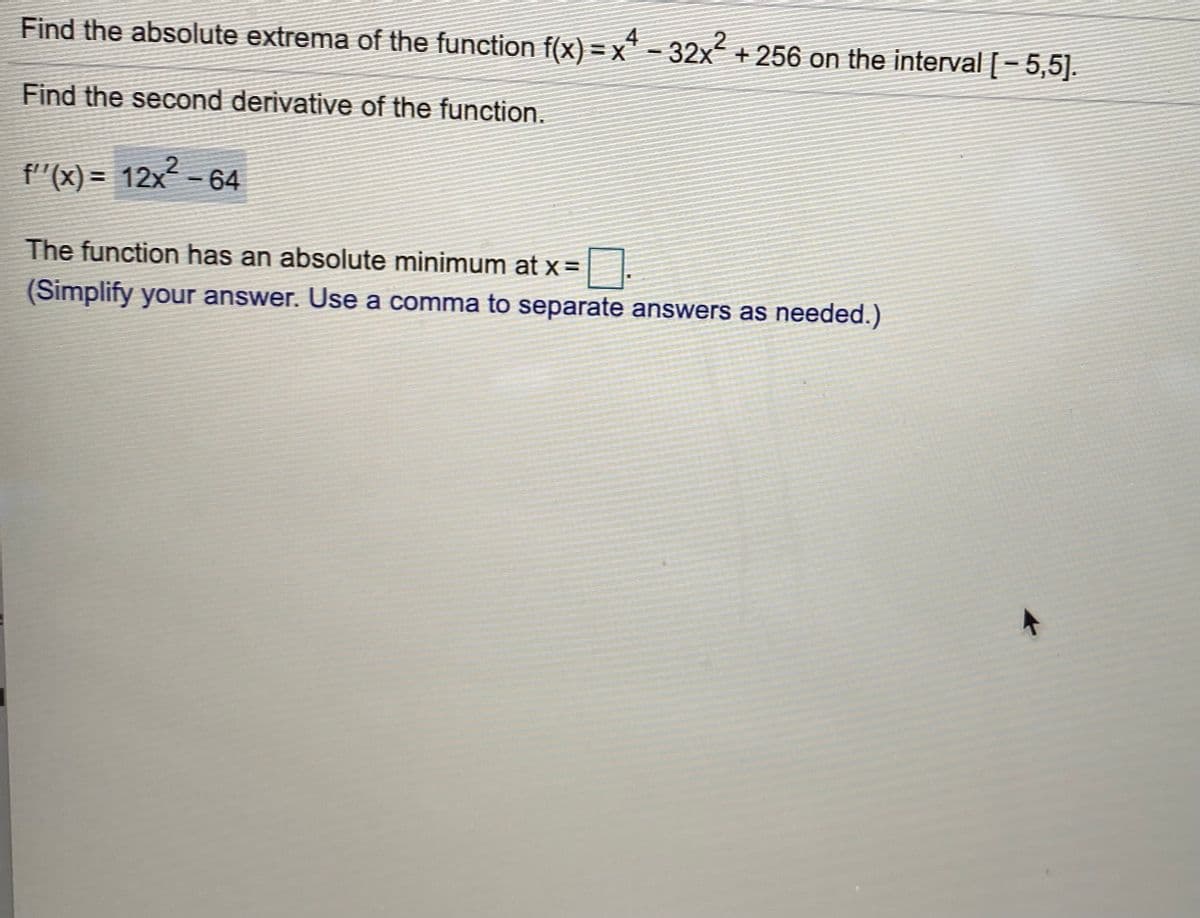 Find the absolute extrema of the function f(x) = x" - 32x + 256 on the interval [- 5,5].
4
Find the second derivative of the function.
f"(x) = 12x - 64
The function has an absolute minimum at x =
(Simplify your answer. Use a comma to separate answers as needed.)
