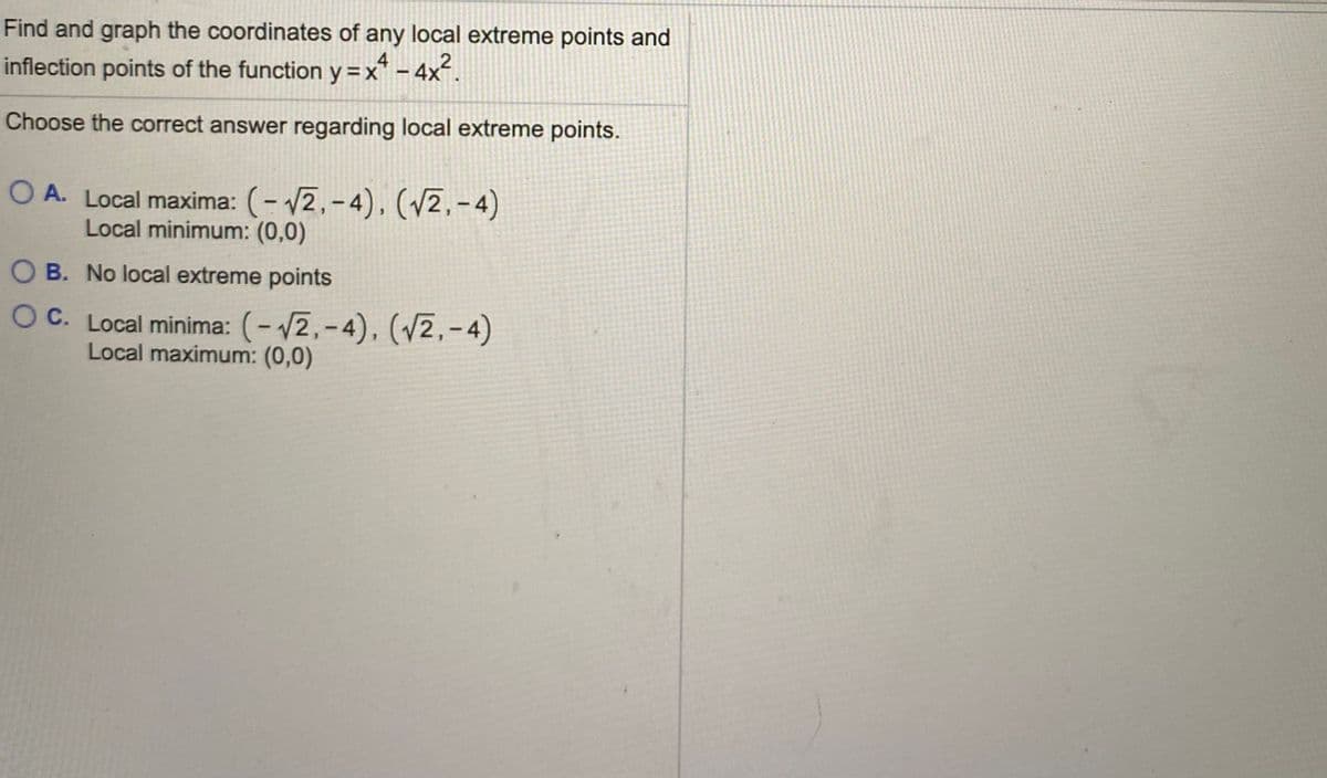 Find and graph the coordinates of any local extreme points and
4
2
inflection points of the function y=x* - 4x.
Choose the correct answer regarding local extreme points.
O A. Local maxima: (- 12,-4), (/2,-4)
Local minimum: (0,0)
O B. No local extreme points
OC. Local minima: (- 2,-4), (v2,-4)
Local maximum: (0,0)
