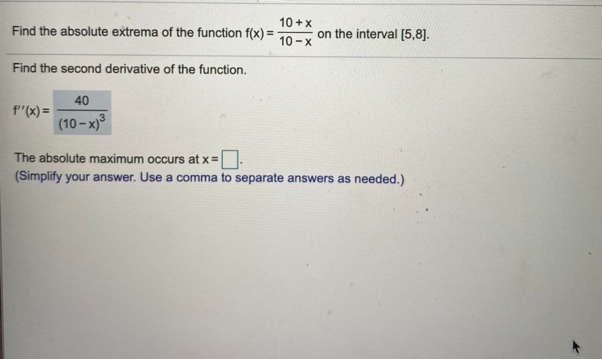 10 + x
Find the absolute extrema of the function f(x) =
on the interval [5,8].
%3D
10 - X
Find the second derivative of the function.
40
f"(x) =
3
(10 - x)
The absolute maximum occurs at x =
(Simplify your answer. Use a comma to separate answers as needed.)
