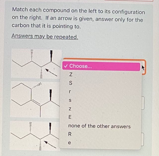 Match each compound on the left to its configuration
on the right. If an arrow is given, answer only for the
carbon that it is pointing to.
Answers may be repeated.
v Choose...
S
r
E
none of the other answers
e
