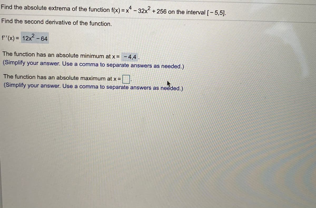 Find the absolute extrema of the function f(x) =x* - 32x + 256 on the interval [-5,5].
4.
Find the second derivative of the function.
f'(x) = 12x - 64
The function has an absolute minimum at x= -4,4.
(Simplify your answer. Use a comma to separate answers as needed.)
The function has an absolute maximum at x =||.
(Simplify your answer. Use a comma to separate answers as needed.)
