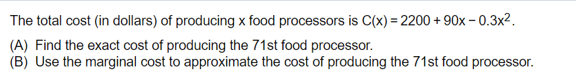 The total cost (in dollars) of producing x food processors is C(x) = 2200 + 90x – 0.3x².
(A) Find the exact cost of producing the 71st food processor.
(B) Use the marginal cost to approximate the cost of producing the 71st food processor.
