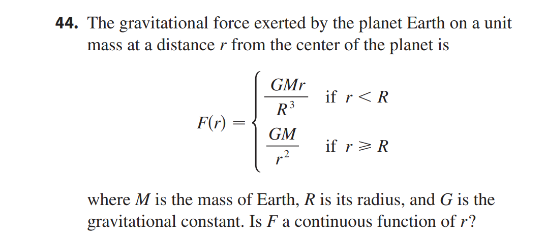 44. The gravitational force exerted by the planet Earth on a unit
mass at a distance r from the center of the planet is
GMr
if r<R
R3
F(r) =
GM
if r> R
where M is the mass of Earth, R is its radius, and G is the
gravitational constant. Is F a continuous function of r?

