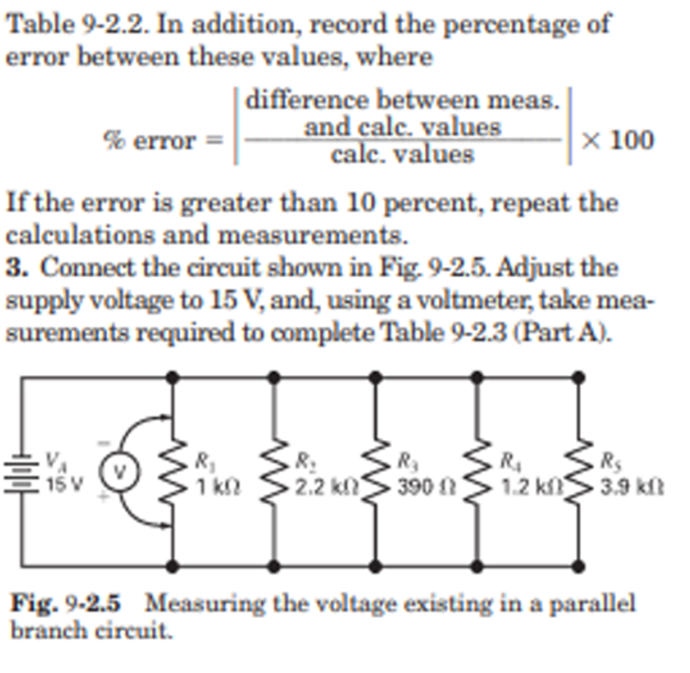Table 9-2.2. In addition, record the percentage of
error between these values, where
% error
If the error is greater than 10 percent, repeat the
calculations and measurements.
3. Connect the circuit shown in Fig. 9-2.5. Adjust the
supply voltage to 15 V, and, using a voltmeter, take mea-
surements required to complete Table 9-2.3 (Part A).
15 V
M
difference between meas.
and calc. values
calc.values
.R₂
R₂
1kQ 2.2 kn
.R₂
390
x 100
R₁
R₂
1.2 k3.9 kft
Fig. 9-2.5 Measuring the voltage existing in a parallel
branch circuit.