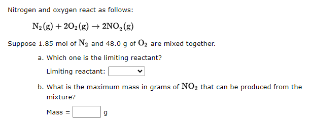 Nitrogen and oxygen react as follows:
N₂(g) +202 (g) → 2NO₂ (g)
Suppose 1.85 mol of N₂ and 48.0 g of O₂ are mixed together.
a. Which one is the limiting reactant?
Limiting reactant:
b. What is the maximum mass in grams of NO₂ that can be produced from the
mixture?
Mass=
9