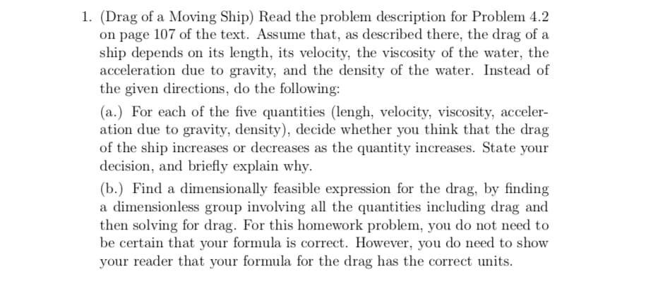 1. (Drag of a Moving Ship) Read the problem description for Problem 4.2
on page 107 of the text. Assume that, as described there, the drag of a
ship depends on its length, its velocity, the viscosity of the water, the
acceleration due to gravity, and the density of the water. Instead of
the given directions, do the following
(a.) For each of the five quantities (lengh, velocity, viscosity, acceler-
ation due to gravity, density), decide whether you think that the drag
of the ship increases or decreases as the quantity increases. State your
decision, and briefly explain why.
(b.) Find a dimensionally feasible expression for the drag, by finding
a dimensionless group involving all the quantities including drag and
then solving for drag. For this homework problem, you do not need to
be certain that your formula is correct. However, you do need to show
your reader that your formula for the drag has the correct units.
