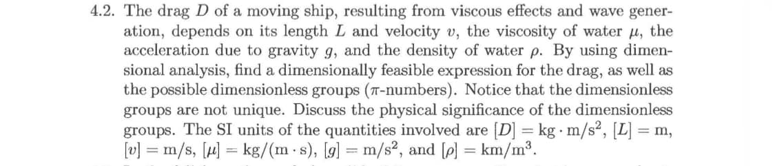 4.2. The drag D of a moving ship, resulting from viscous effects and wave gener-
ation, depends on its length L and velocity v, the viscosity of water u, the
acceleration due to gravity g, and the density of water p. By using dimen-
sional analysis, find a dimensionally feasible expression for the drag, as well as
the possible dimensionless groups (T-numbers). Notice that the dimensionless
groups are not unique. Discuss the physical significance of the dimensionless
groups. The SI units of the quantities involved are [D] kg m/s2, [L] m,
v] =m/s, [kg/(m s), [gl = m/s2, and [pl = km/m3.
