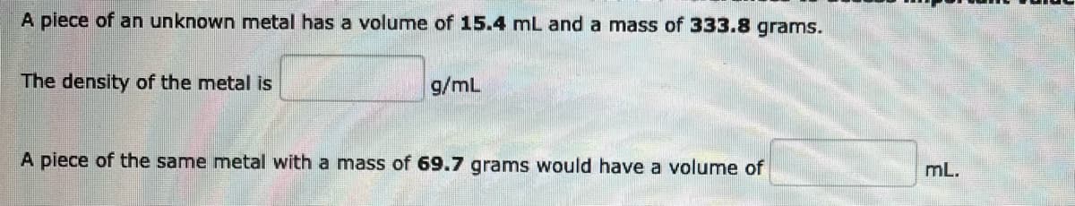 A piece of an unknown metal has a volume of 15.4 mL and a mass of 333.8 grams.
The density of the metal is
g/mL
A piece of the same metal with a mass of 69.7 grams would have a volume of
mL.