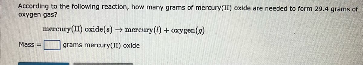 According to the following reaction, how many grams of mercury(II) oxide are needed to form 29.4 grams of
oxygen gas?
Mass=
mercury(II) oxide(s)→ mercury(1) + oxygen (g)
grams mercury(II) oxide