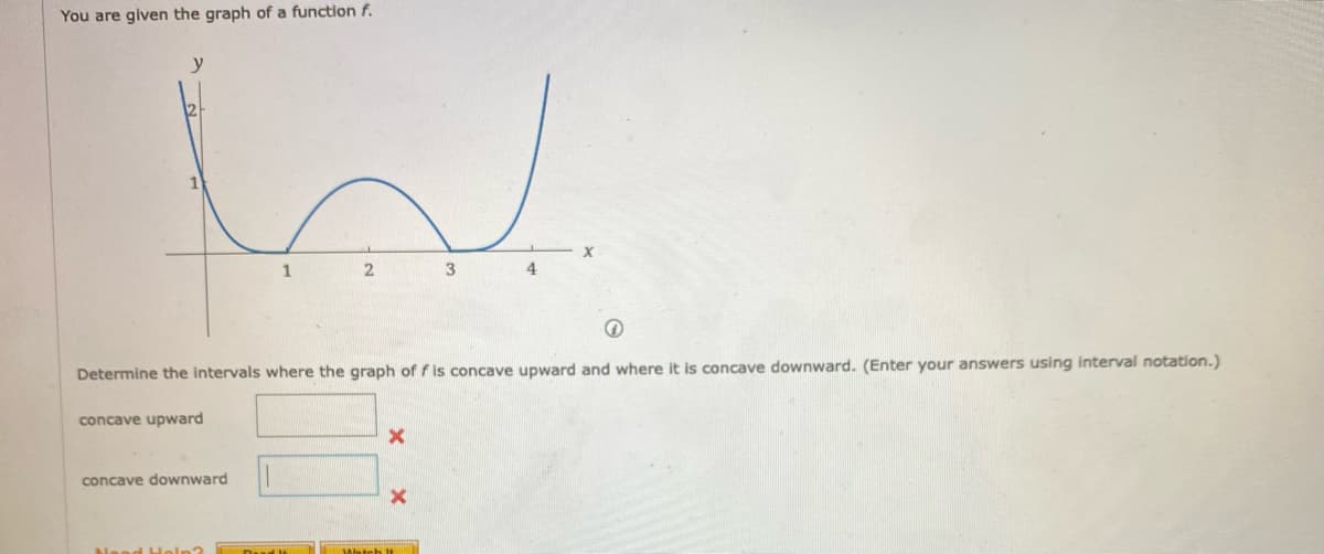 You are given the graph of a function f.
y
12
1
3
4
Determine the intervals where the graph of f is concave upward and where it is concave downward. (Enter your answers using interval notation.)
concave upward
concave downward
