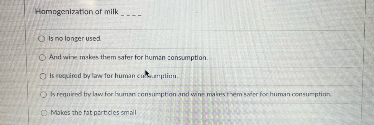 Homogenization of milk
O Is no longer used.
O And wine makes them safer for human consumption.
O Is required by law for human coksumption.
O Is required by law for human consumption and wine makes them safer for human consumption.
O Makes the fat particles small
