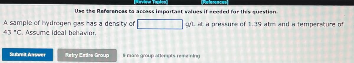 [Review Topics]
[References]
Use the References to access important values if needed for this question.
A sample of hydrogen gas has a density of
43 °C. Assume ideal behavior.
Submit Answer
g/L at a pressure of 1.39 atm and a temperature of
O
Retry Entire Group 9 more group attempts remaining
3
J
B