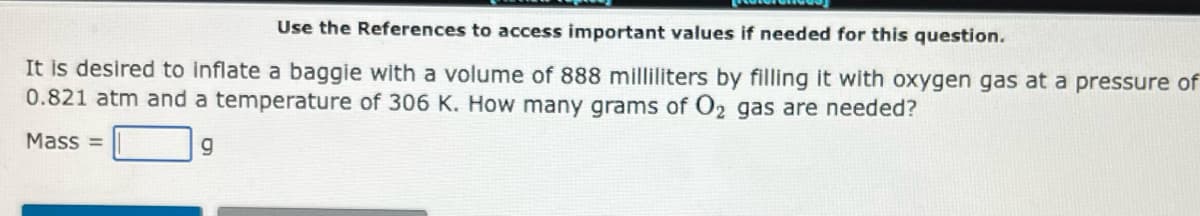 Use the References to access important values if needed for this question.
It is desired to inflate a baggie with a volume of 888 milliliters by filling it with oxygen gas at a pressure of
0.821 atm and a temperature of 306 K. How many grams of O2 gas are needed?
Mass=
g