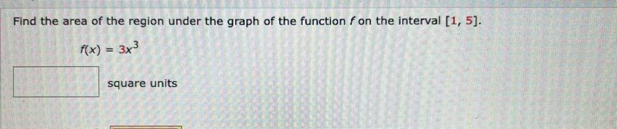 Find the area of the region under the graph of the function f on the interval [1, 5].
f(x) = 3x³
square units