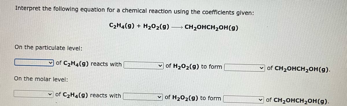 Interpret the following equation for a chemical reaction using the coefficients given:
C₂H4(9) + H₂O₂(g) → CH₂OHCH₂OH(g)
On the particulate level:
of C₂H4(g) reacts with
On the molar level:
of C₂H4(g) reacts with
of H₂O₂(g) to form
of H₂O₂(g) to form
of CH₂OHCH₂OH(g).
of CH₂OHCH₂OH(g).