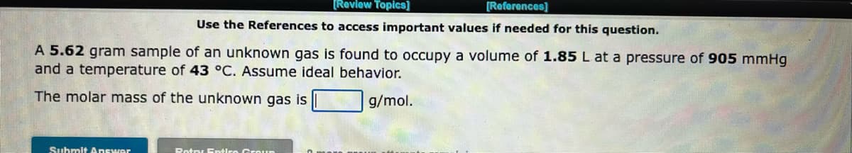 [Review Topics]
[References]
Use the References to access important values if needed for this question.
A 5.62 gram sample of an unknown gas is found to occupy a volume of 1.85 L at a pressure of 905 mmHg
and a temperature of 43 °C. Assume ideal behavior.
The molar mass of the unknown gas is
g/mol.
Submit Answer
Potry Entire Groun