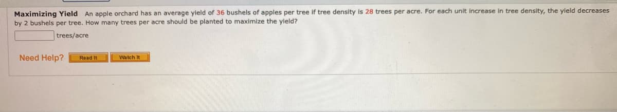 Maximizing Yield An apple orchard has an average yield of 36 bushels of apples per tree if tree density Is 28 trees per acre. For each unit increase in tree density, the yield decreases
by 2 bushels per tree. How many trees per acre should be planted to maximize the vield?
trees/acre
Need Help?
Read It
Watch It
