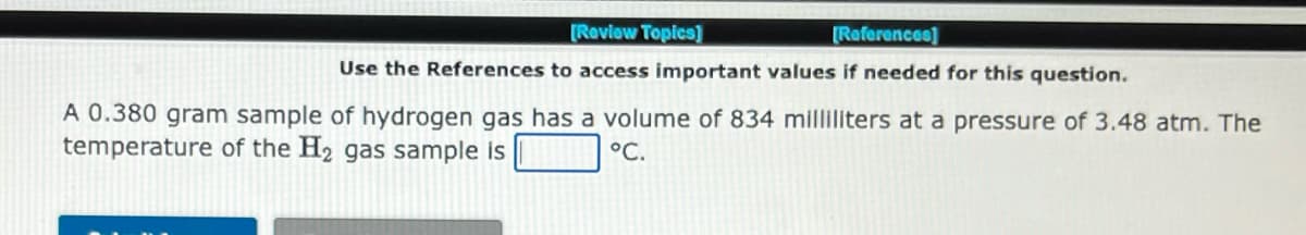 [Review Topics]
[References]
Use the References to access important values if needed for this question.
A 0.380 gram sample of hydrogen gas has a volume of 834 milliliters at a pressure of 3.48 atm. The
temperature of the H₂ gas sample is
°C.