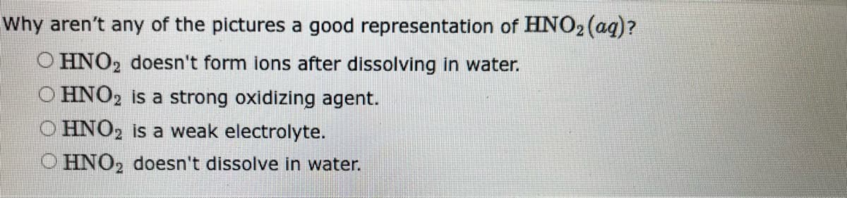 Why aren't any of the pictures a good representation of HNO₂ (aq)?
O HNO2 doesn't form ions after dissolving in water.
O HNO2 is a strong oxidizing agent.
O HNO2 is a weak electrolyte.
O HNO₂ doesn't dissolve in water.