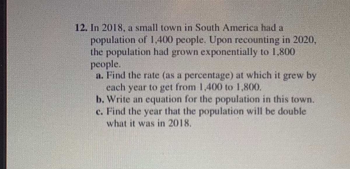 12. In 2018, a small town in South America had a
population of 1,400 people. Upon recounting in 2020,
the population had grown exponentially to 1,800
people.
a. Find the rate (as a percentage) at which it grew by
each year to get from 1,400 to 1,800,
b. Write an equation for the population in this town.
c. Find the year that the population will be double
what it was in 2018.
