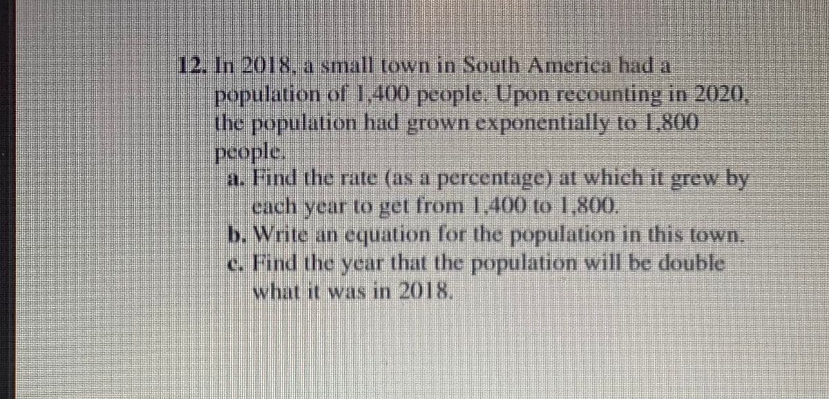 12. In 2018, a small town in South America had a
population of 1,400 people. Upon recounting in 2020,
the population had grown exponentially to 1,800
people.
a. Find the rate (as a percentage) at which it grew by
each year to get from 1,400 to 1,800,
b. Write an cquation for the population in this town.
c. Find the year that the population will be double
what it was in 2018.

