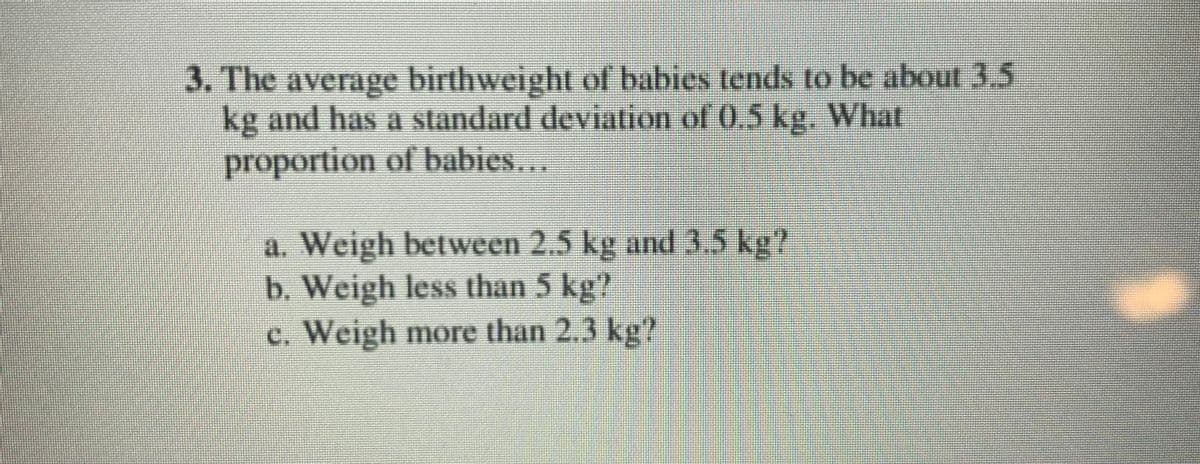 3. The average birthweight of babies tends to be about 3.5
kg and has a standard deviation of 0,5 kg. What
proportion of babies...
a. Weigh between 2.5 kg and 3.5 kg?
b. Weigh less than 5 kg?
c. Weigh more than 2.3 kg'?
