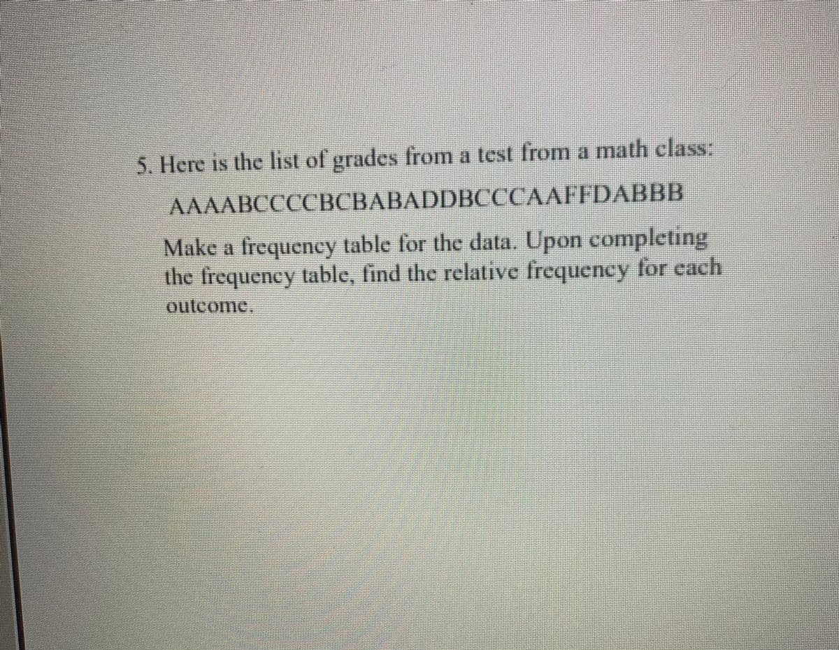 5. Here is the list of grades from a test from a math class:
AAAABCCCCBCBABADDBCCCAAFFDABBB
Make a frequency table for the data. Upon completing
the frequency table, find the relative frequency for each
outcome,
