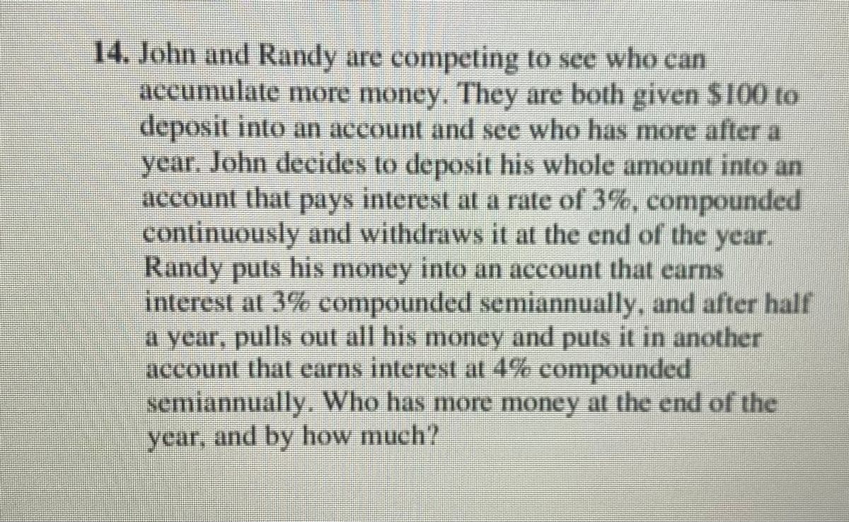 14. John and Randy are competing to see who can
accumulate more money. They are both given $100 to
deposit into an account and see who has more after a
year. John decides to deposit his whole amount into an
account that pays interest at a rate of 3%, compounded
continuously and withdraws it at the end of the year.
Randy puts his money into an account that earns
interest at 3% compounded semiannually, and after half
a year, pulls ut all his moncy and puts it in another
account that earns interest at 4% compounded
semiannually, Who has more money at the end of the
year, and by how much?
