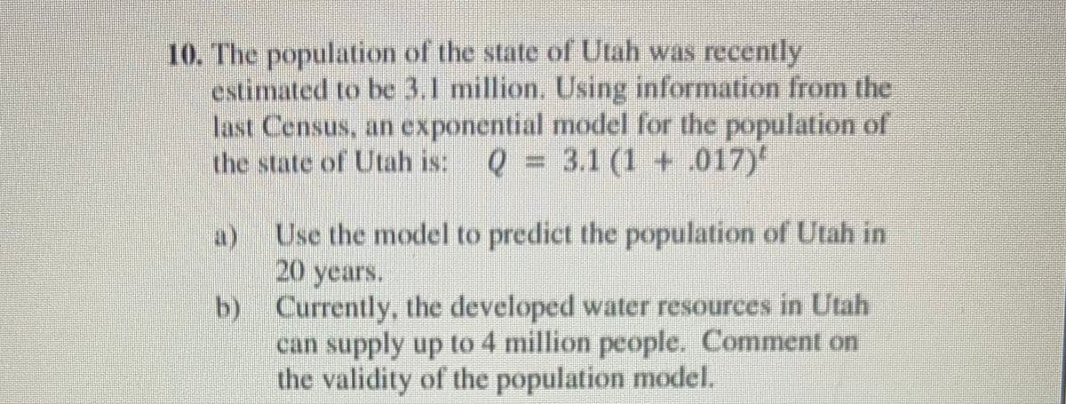 10. The population of the state of Utah was recently
estimated to be 3.1 million. Using information from the
last Census, an exponential model for the population of
the state of Utah is: Q = 3.1 (1 + .017)
a) Use the model to predict the population of Utah in
20 years.
b) Currently, the developed water resources in Utah
can supply up to 4 million people. Comment on
the validity of the population model.
