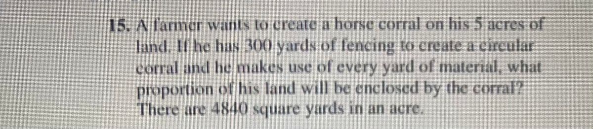 15. A farmer wants to create a horse corral on his 5 acres of
land. If he has 300 yards of fencing to create a circular
corral and he makes use of every yard of material, what
proportion of his land will be enclosed by the corral?
There are 4840 square yards in an acre,
