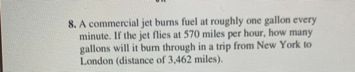 8. A commercial jet burns fuel at roughly one gallon every
minute. If the jet flies at 570 miles per hour, how many
gallons will it burn through in a trip from New York to
London (distance of 3,462 miles).
